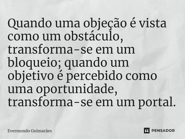 ⁠Quando uma objeção é vista como um obstáculo, transforma-se em um bloqueio; quando um objetivo é percebido como uma oportunidade, transforma-se em um portal.... Frase de Evermondo Guimarães.