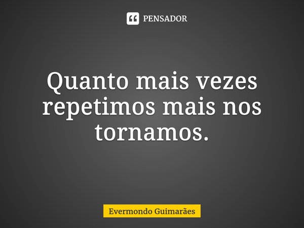 Quanto mais vezes repetimos mais nos tornamos.... Frase de Evermondo Guimarães.