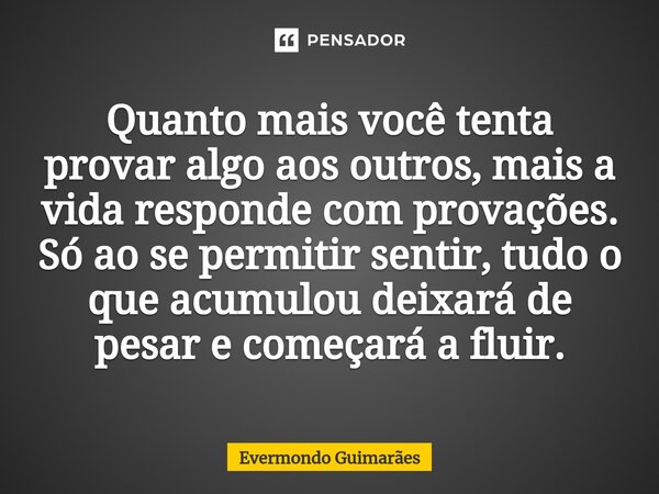 ⁠Quanto mais você tenta provar algo aos outros, mais a vida responde com provações. Só ao se permitir sentir, tudo o que acumulou deixará de pesar e começará a ... Frase de Evermondo Guimarães.