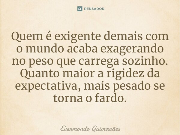 ⁠Quem é exigente demais com o mundo acaba exagerando no peso que carrega sozinho. Quanto maior a rigidez da expectativa, mais pesado se torna o fardo.... Frase de Evermondo Guimarães.