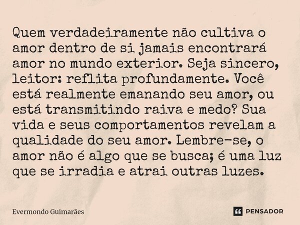 ⁠Quem verdadeiramente não cultiva o amor dentro de si jamais encontrará amor no mundo exterior. Seja sincero, leitor: reflita profundamente. Você está realmente... Frase de Evermondo Guimarães.