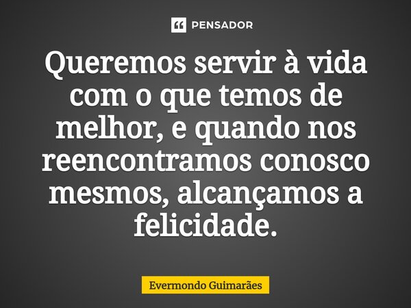 ⁠Queremos servir à vida com o que temos de melhor, e quando nos reencontramos conosco mesmos, alcançamos a felicidade.... Frase de Evermondo Guimarães.