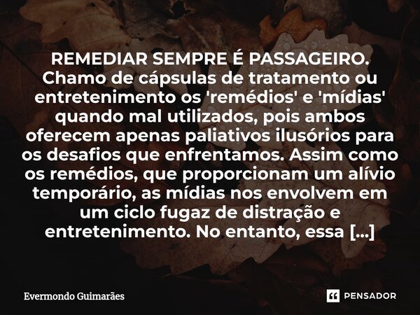 REMEDIAR SEMPRE É PASSAGEIRO. ⁠Chamo de cápsulas de tratamento ou entretenimento os 'remédios' e 'mídias' quando mal utilizados, pois ambos oferecem apenas pali... Frase de Evermondo Guimarães.