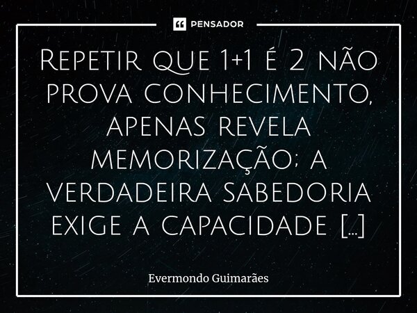 ⁠Repetir que 1+1 é 2 não prova conhecimento, apenas revela memorização; a verdadeira sabedoria exige a capacidade de demonstração. Por isso, provar algo na vida... Frase de Evermondo Guimarães.