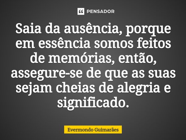 ⁠Saia da ausência, porque em essência somos feitos de memórias, então, assegure-se de que as suas sejam cheias de alegria e significado.... Frase de Evermondo Guimarães.