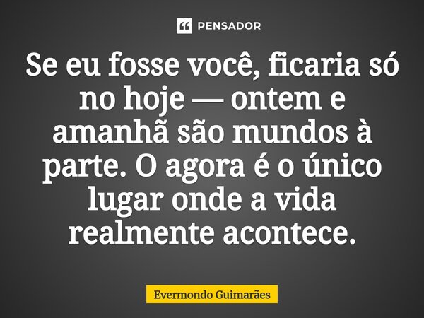 Se eu fosse você, ficaria só no hoje — ontem e amanhã são mundos à parte. O agora é o único lugar onde a vida realmente acontece.... Frase de Evermondo Guimarães.
