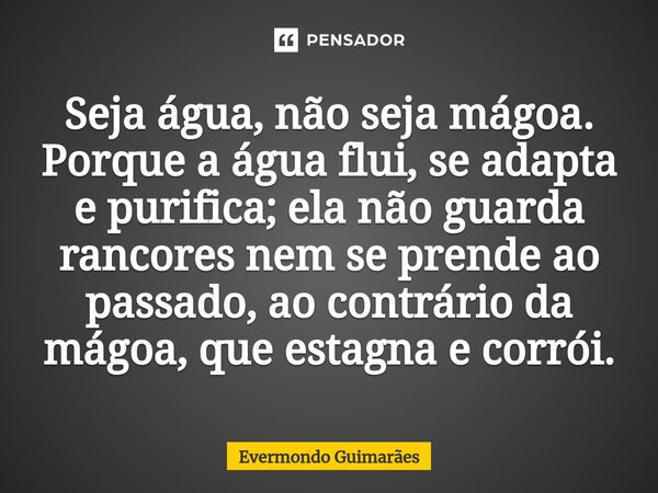 ⁠⁠Seja água, não seja mágoa. Porque a água flui, se adapta e purifica; ela não guarda rancores nem se prende ao passado, ao contrário da mágoa, que estagna e co... Frase de Evermondo Guimarães.