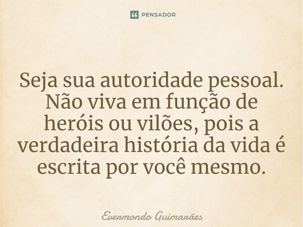 ⁠Seja sua autoridade pessoal. Não viva em função de heróis ou vilões, pois a verdadeira história da vida é escrita por você mesmo.... Frase de Evermondo Guimarães.