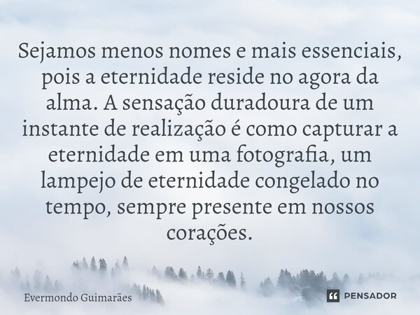 ⁠Sejamos menos nomes e mais essenciais, pois a eternidade reside no agora da alma. A sensação duradoura de um instante de realização é como capturar a eternidad... Frase de Evermondo Guimarães.