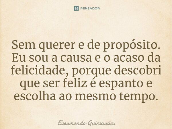 ⁠Sem querer e de propósito. Eu sou a causa e o acaso da felicidade, porque descobri que ser feliz é espanto e escolha ao mesmo tempo.... Frase de Evermondo Guimarães.