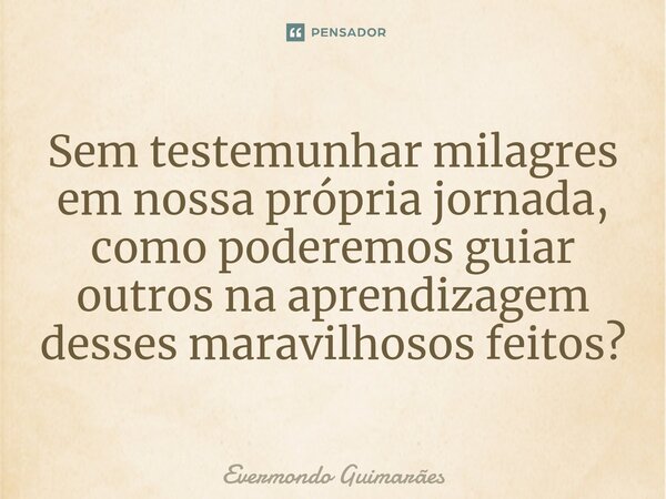 ⁠Sem testemunhar milagres em nossa própria jornada, como poderemos guiar outros na aprendizagem desses maravilhosos feitos?... Frase de Evermondo Guimarães.