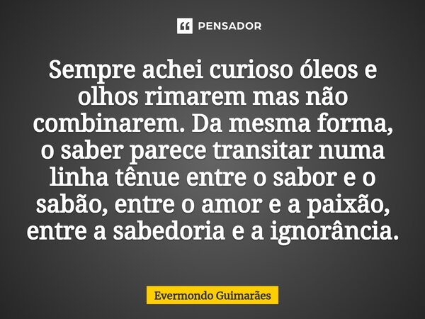 ⁠Sempre achei curioso óleos e olhos rimarem mas não combinarem. Da mesma forma, o saber parece transitar numa linha tênue entre o sabor e o sabão, entre o amor ... Frase de Evermondo Guimarães.