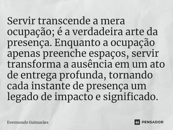 ⁠Servir transcende a mera ocupação; é a verdadeira arte da presença. Enquanto a ocupação apenas preenche espaços, servir transforma a ausência em um ato de entr... Frase de Evermondo Guimarães.