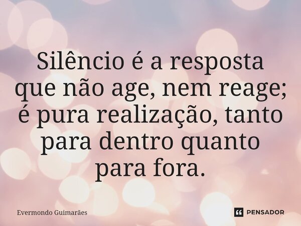 ⁠Silêncio é a resposta que não age, nem reage; é pura realização, tanto para dentro quanto para fora.... Frase de Evermondo Guimarães.