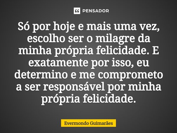 ⁠Só por hoje e mais uma vez, escolho ser o milagre da minha própria felicidade. E exatamente por isso, eu determino e me comprometo a ser responsável por minha ... Frase de Evermondo Guimarães.