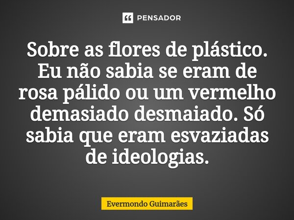 ⁠Sobre as flores de plástico. Eu não sabia se eram de rosa pálido ou um vermelho demasiado desmaiado. Só sabia que eram esvaziadas de ideologias.... Frase de Evermondo Guimarães.