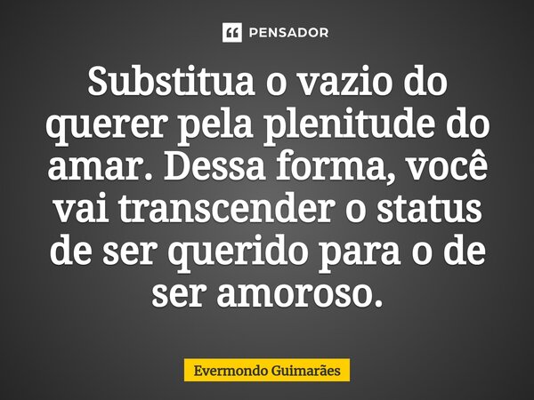 ⁠Substitua o vazio do querer pela plenitude do amar. Dessa forma, você vai transcender o status de ser querido para o de ser amoroso.... Frase de Evermondo Guimarães.
