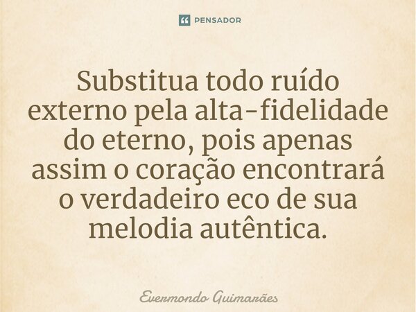 ⁠Substitua todo ruído externo pela alta-fidelidade do eterno, pois apenas assim o coração encontrará o verdadeiro eco de sua melodia autêntica.... Frase de Evermondo Guimarães.