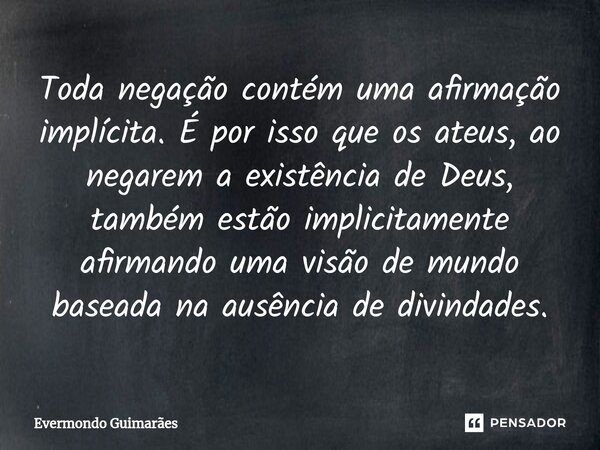 ⁠Toda negação contém uma afirmação implícita. É por isso que os ateus, ao negarem a existência de Deus, também estão implicitamente afirmando uma visão de mundo... Frase de Evermondo Guimarães.