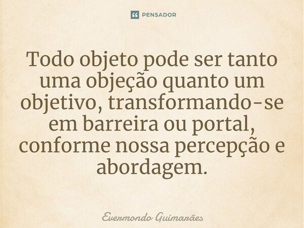 ⁠Todo objeto pode ser tanto uma objeção quanto um objetivo, transformando-se em barreira ou portal, conforme nossa percepção e abordagem.... Frase de Evermondo Guimarães.