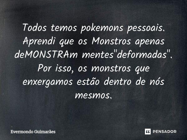 Todos temos pokemons pessoais. Aprendi que os Monstros apenas deMONSTRAm mentes "deformadas". Por isso, os monstros que enxergamos estão dentro de nós... Frase de Evermondo Guimarães.