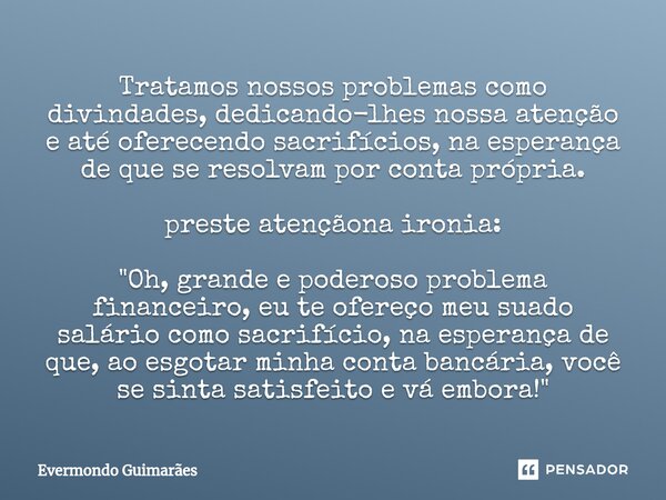 ⁠Tratamos nossos problemas como divindades, dedicando-lhes nossa atenção e até oferecendo sacrifícios, na esperança de que se resolvam por conta própria. preste... Frase de Evermondo Guimarães.