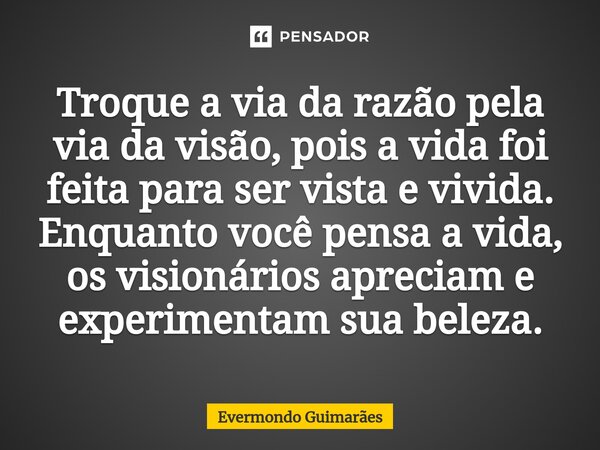 ⁠Troque a via da razão pela via da visão, pois a vida foi feita para ser vista e vivida. Enquanto você pensa a vida, os visionários apreciam e experimentam sua ... Frase de Evermondo Guimarães.