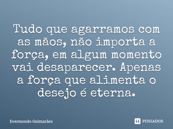 ⁠Tudo que agarramos com as mãos, não importa a força, em algum momento vai desaparecer. Apenas a força que alimenta o desejo é eterna.... Frase de Evermondo Guimarães.