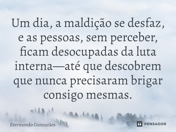 ⁠Um dia, a maldição se desfaz, e as pessoas, sem perceber, ficam desocupadas da luta interna—até que descobrem que nunca precisaram brigar consigo mesmas.... Frase de Evermondo Guimarães.