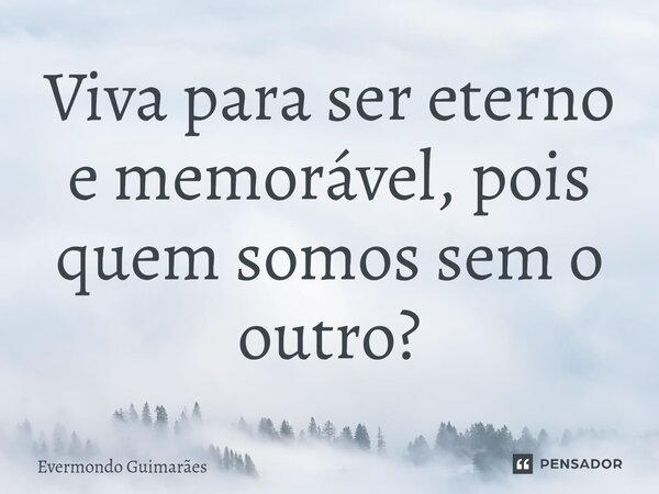 ⁠Viva para ser eterno e memorável, pois quem somos sem o outro?... Frase de Evermondo Guimarães.