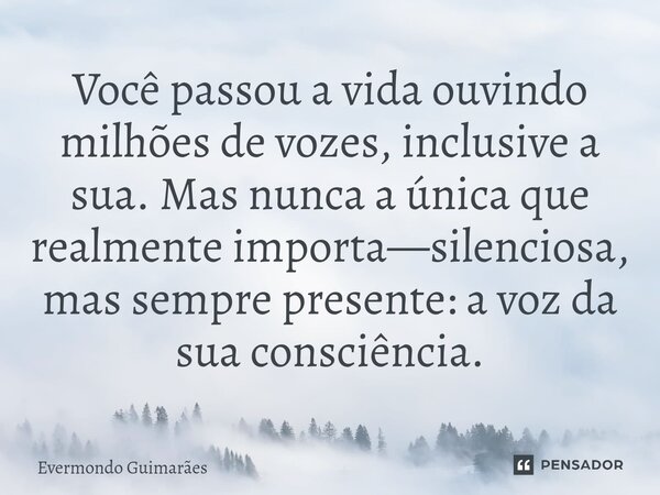 ⁠Você passou a vida ouvindo milhões de vozes, inclusive a sua. Mas nunca a única que realmente importa—silenciosa, mas sempre presente: a voz da sua consciência... Frase de Evermondo Guimarães.