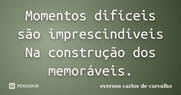 Momentos difíceis são imprescindíveis Na construção dos memoráveis.... Frase de EVERSON CARLOS DE CARVALHO.