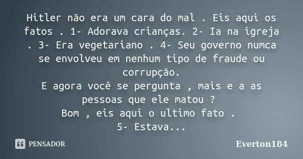 Hitler não era um cara do mal . Eis aqui os fatos . 1- Adorava crianças. 2- Ia na igreja . 3- Era vegetariano . 4- Seu governo numca se envolveu em nenhum tipo ... Frase de Everton184.