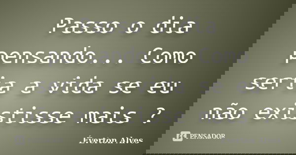 Passo o dia pensando... Como seria a vida se eu não existisse mais ?... Frase de Everton Alves.