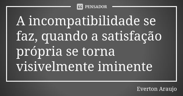 A incompatibilidade se faz, quando a satisfação própria se torna visivelmente iminente... Frase de Everton Araujo.