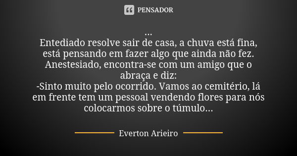 ... Entediado resolve sair de casa, a chuva está fina, está pensando em fazer algo que ainda não fez. Anestesiado, encontra-se com um amigo que o abraça e diz: ... Frase de Everton Arieiro.