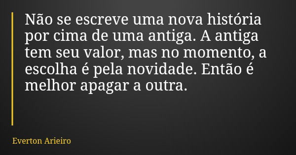 Não se escreve uma nova história por cima de uma antiga. A antiga tem seu valor, mas no momento, a escolha é pela novidade. Então é melhor apagar a outra.... Frase de Everton Arieiro.