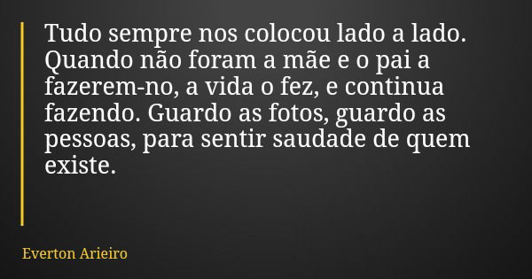 Tudo sempre nos colocou lado a lado. Quando não foram a mãe e o pai a fazerem-no, a vida o fez, e continua fazendo. Guardo as fotos, guardo as pessoas, para sen... Frase de Everton Arieiro.