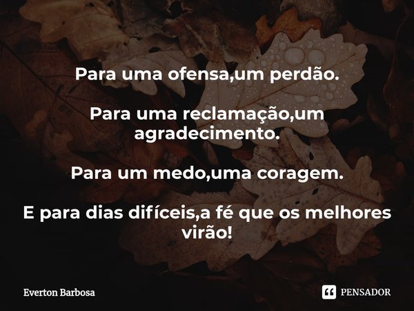 Para uma ofensa,um perdão. Para uma reclamação,um agradecimento. Para um medo,uma coragem. E para dias difíceis,a fé que os melhores virão!... Frase de Everton Barbosa.