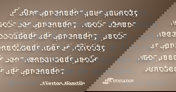 É Bom aprender que quanto, mais se aprender, mais temos necessidade de aprender, pois o aprendizado não é finito, mas pode ser mensurado pela vontade de aprende... Frase de Everton Bomfim.