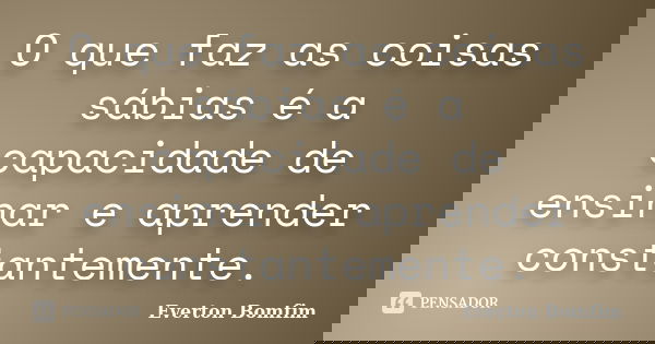 O que faz as coisas sábias é a capacidade de ensinar e aprender constantemente.... Frase de Everton Bomfim.