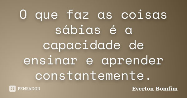 O que faz as coisas sábias é a capacidade de ensinar e aprender constantemente.... Frase de Everton Bomfim.