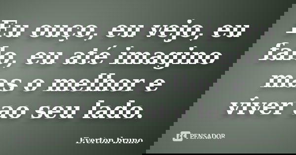 Eu ouço, eu vejo, eu falo, eu até imagino mas o melhor e viver ao seu lado.... Frase de Everton Bruno.