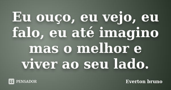 Eu ouço, eu vejo, eu falo, eu até imagino mas o melhor e viver ao seu lado.... Frase de Everton Bruno.