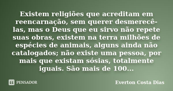 Existem religiões que acreditam em reencarnação, sem querer desmerecê-las, mas o Deus que eu sirvo não repete suas obras, existem na terra milhões de espécies d... Frase de Everton Costa Dias.