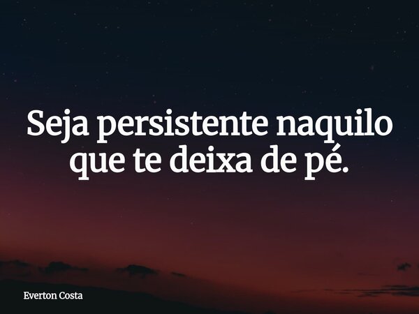 Seja persistente naquilo que te deixa de pé.... Frase de Everton Costa.