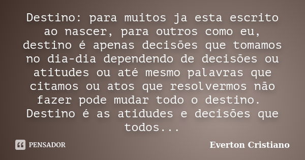 Destino: para muitos ja esta escrito ao nascer, para outros como eu, destino é apenas decisões que tomamos no dia-dia dependendo de decisões ou atitudes ou até ... Frase de Everton Cristiano.