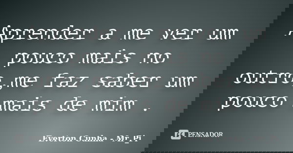 Aprender a me ver um pouco mais no outro,me faz saber um pouco mais de mim .... Frase de Everton Cunha - Mr_Pi.