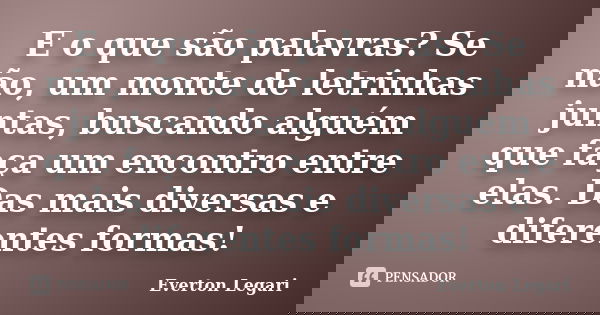 E o que são palavras? Se não, um monte de letrinhas juntas, buscando alguém que faça um encontro entre elas. Das mais diversas e diferentes formas!... Frase de Everton Legari.