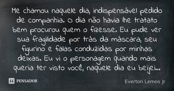 Me chamou naquele dia, indispensável pedido de companhia. O dia não havia lhe tratato bem procurou quem o fizesse. Eu pude ver sua fragilidade por trás da másca... Frase de Everton Lemos Jr.